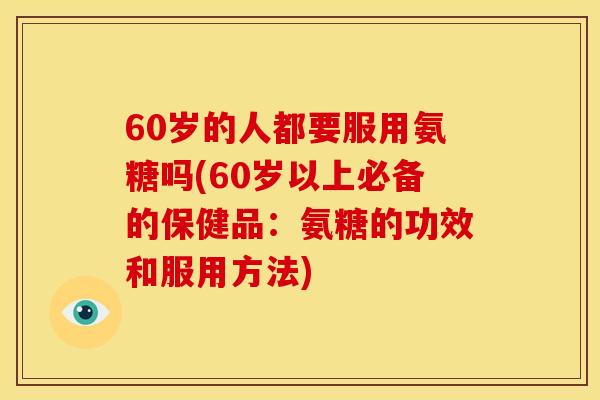 60岁的人都要服用氨糖吗(60岁以上必备的保健品：氨糖的功效和服用方法)