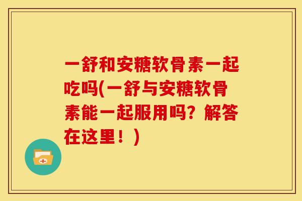 一舒和安糖软骨素一起吃吗(一舒与安糖软骨素能一起服用吗？解答在这里！)