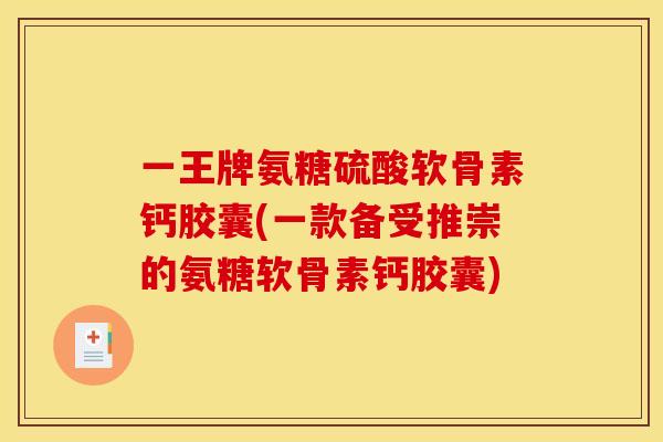 一王牌氨糖硫酸软骨素钙胶囊(一款备受推崇的氨糖软骨素钙胶囊)