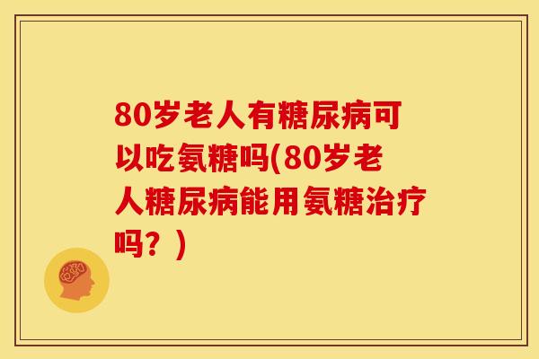 80岁老人有糖尿病可以吃氨糖吗(80岁老人糖尿病能用氨糖治疗吗？)