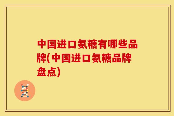 中国进口氨糖有哪些品牌(中国进口氨糖品牌盘点)