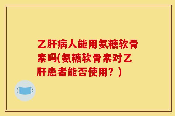 乙肝病人能用氨糖软骨素吗(氨糖软骨素对乙肝患者能否使用？)