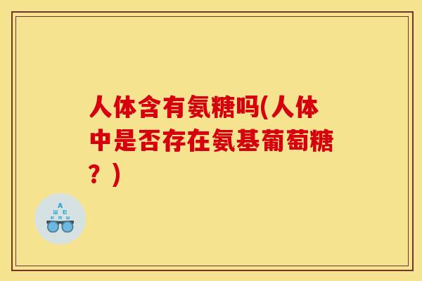 人体含有氨糖吗(人体中是否存在氨基葡萄糖？)