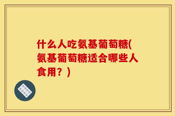 什么人吃氨基葡萄糖(氨基葡萄糖适合哪些人食用？)