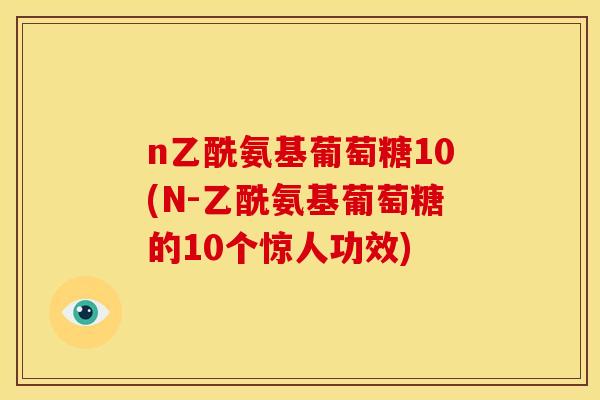 n乙酰氨基葡萄糖10(N-乙酰氨基葡萄糖的10个惊人功效)