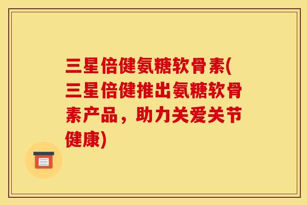 三星倍健氨糖软骨素(三星倍健推出氨糖软骨素产品，助力关爱关节健康)