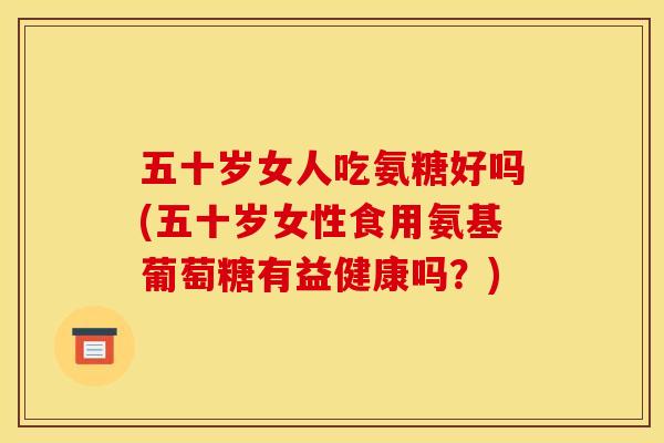 五十岁女人吃氨糖好吗(五十岁女性食用氨基葡萄糖有益健康吗？)