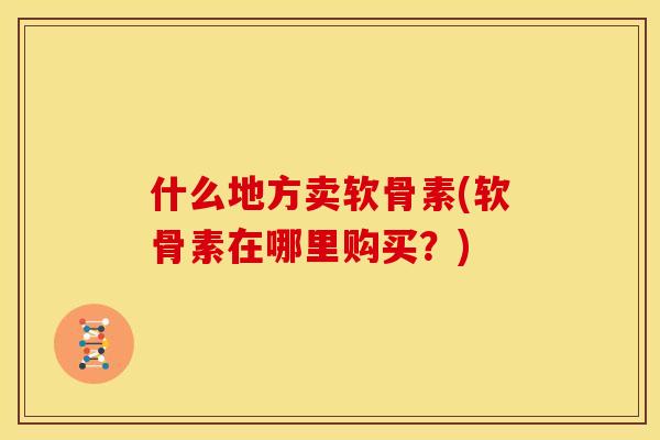 什么地方卖软骨素(软骨素在哪里购买？)