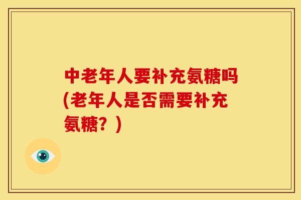 中老年人要补充氨糖吗(老年人是否需要补充氨糖？)