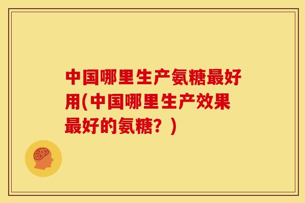中国哪里生产氨糖最好用(中国哪里生产效果最好的氨糖？)
