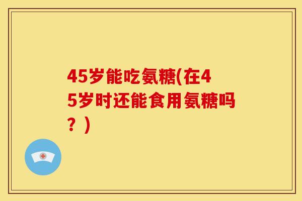 45岁能吃氨糖(在45岁时还能食用氨糖吗？)