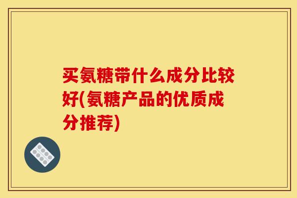 买氨糖带什么成分比较好(氨糖产品的优质成分推荐)