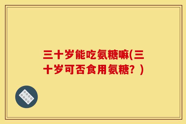 三十岁能吃氨糖嘛(三十岁可否食用氨糖？)