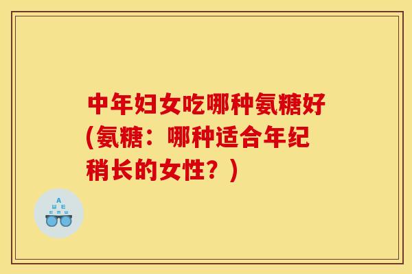 中年妇女吃哪种氨糖好(氨糖：哪种适合年纪稍长的女性？)