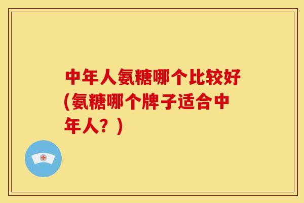 中年人氨糖哪个比较好(氨糖哪个牌子适合中年人？)