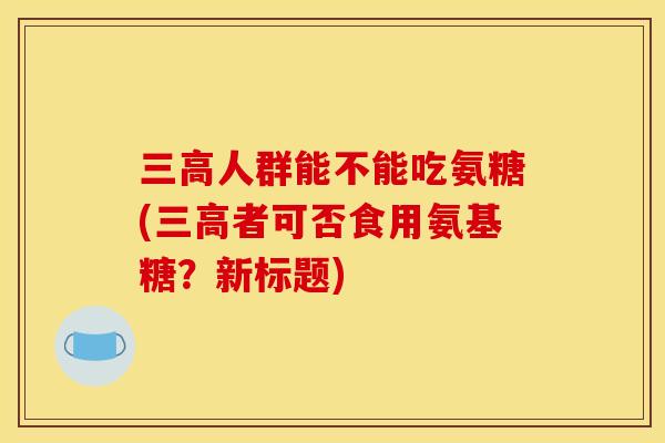 三高人群能不能吃氨糖(三高者可否食用氨基糖？新标题)