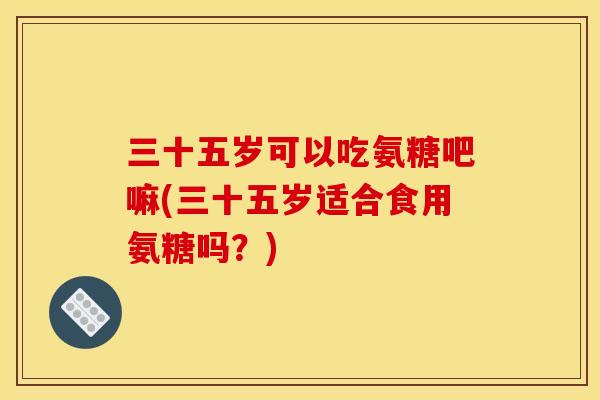 三十五岁可以吃氨糖吧嘛(三十五岁适合食用氨糖吗？)