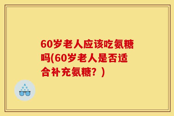 60岁老人应该吃氨糖吗(60岁老人是否适合补充氨糖？)