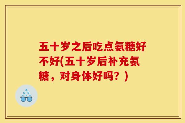 五十岁之后吃点氨糖好不好(五十岁后补充氨糖，对身体好吗？)