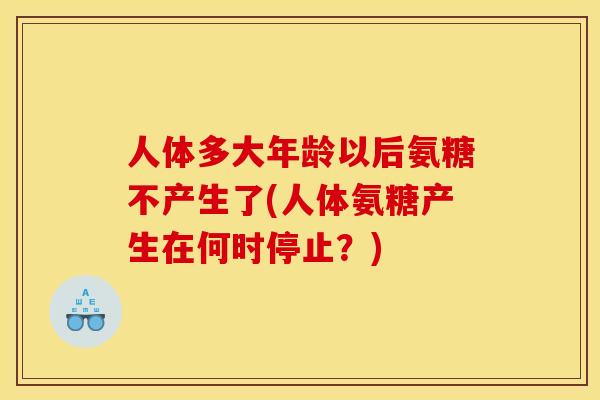 人体多大年龄以后氨糖不产生了(人体氨糖产生在何时停止？)