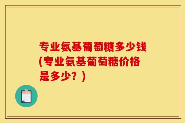 专业氨基葡萄糖多少钱(专业氨基葡萄糖价格是多少？)