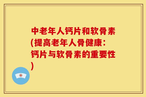 中老年人钙片和软骨素(提高老年人骨健康：钙片与软骨素的重要性)