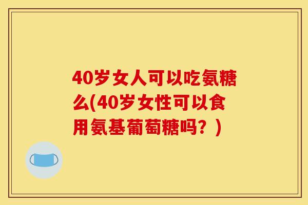 40岁女人可以吃氨糖么(40岁女性可以食用氨基葡萄糖吗？)