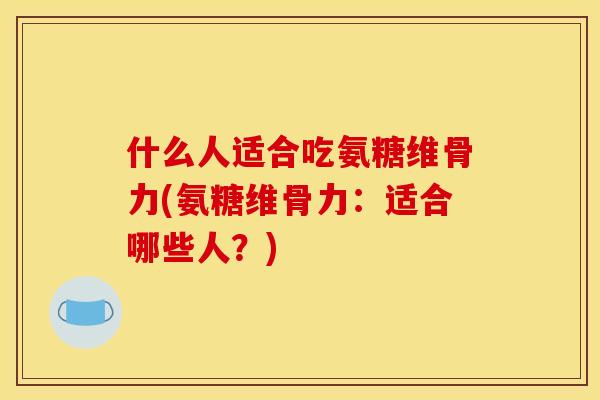 什么人适合吃氨糖维骨力(氨糖维骨力：适合哪些人？)