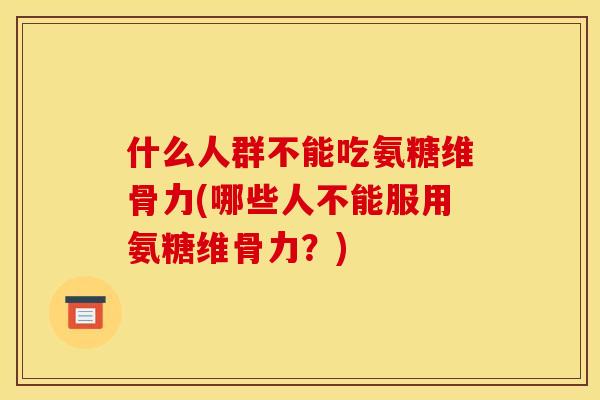 什么人群不能吃氨糖维骨力(哪些人不能服用氨糖维骨力？)