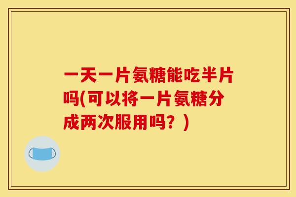 一天一片氨糖能吃半片吗(可以将一片氨糖分成两次服用吗？)