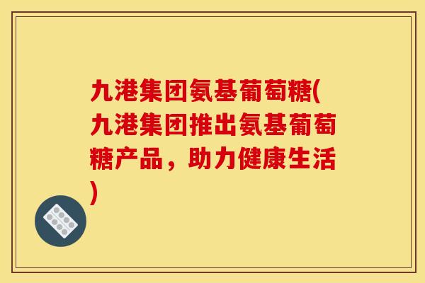九港集团氨基葡萄糖(九港集团推出氨基葡萄糖产品，助力健康生活)