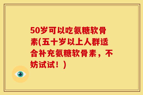 50岁可以吃氨糖软骨素(五十岁以上人群适合补充氨糖软骨素，不妨试试！)