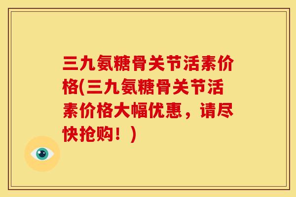 三九氨糖骨关节活素价格(三九氨糖骨关节活素价格大幅优惠，请尽快抢购！)