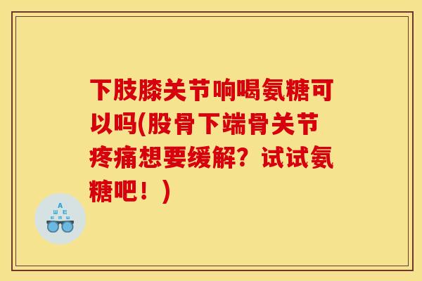 下肢膝关节响喝氨糖可以吗(股骨下端骨关节疼痛想要缓解？试试氨糖吧！)