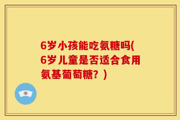 6岁小孩能吃氨糖吗(6岁儿童是否适合食用氨基葡萄糖？)
