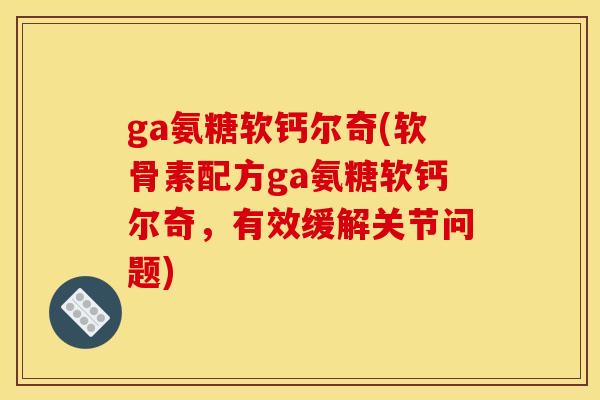 ga氨糖软钙尔奇(软骨素配方ga氨糖软钙尔奇，有效缓解关节问题)