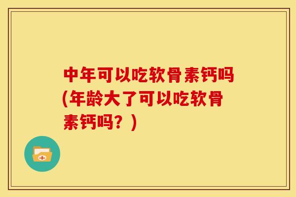 中年可以吃软骨素钙吗(年龄大了可以吃软骨素钙吗？)