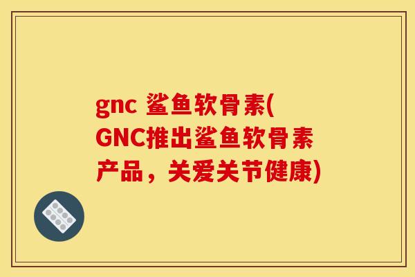 gnc 鲨鱼软骨素(GNC推出鲨鱼软骨素产品，关爱关节健康)