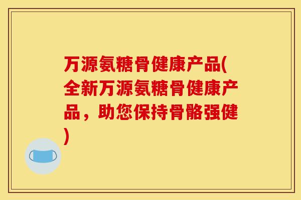 万源氨糖骨健康产品(全新万源氨糖骨健康产品，助您保持骨骼强健)