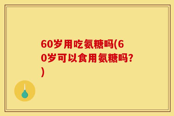 60岁用吃氨糖吗(60岁可以食用氨糖吗？)