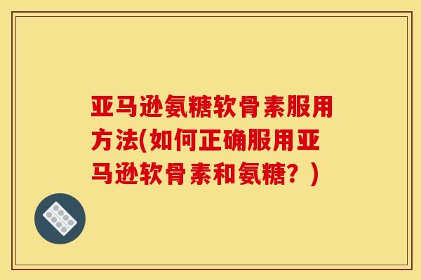 亚马逊氨糖软骨素服用方法(如何正确服用亚马逊软骨素和氨糖？)