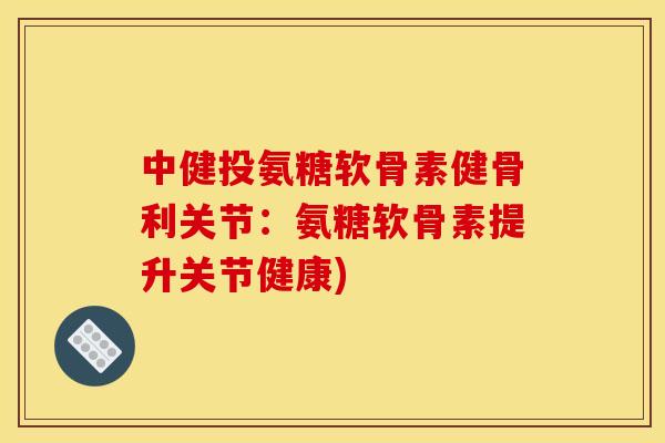 中健投氨糖软骨素健骨利关节：氨糖软骨素提升关节健康)