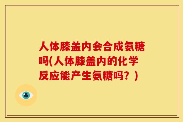 人体膝盖内会合成氨糖吗(人体膝盖内的化学反应能产生氨糖吗？)
