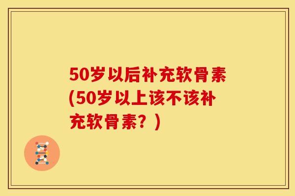 50岁以后补充软骨素(50岁以上该不该补充软骨素？)