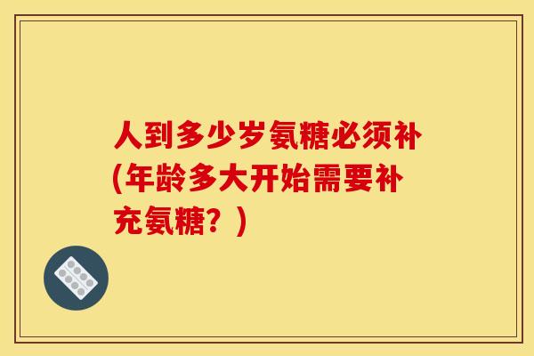 人到多少岁氨糖必须补(年龄多大开始需要补充氨糖？)