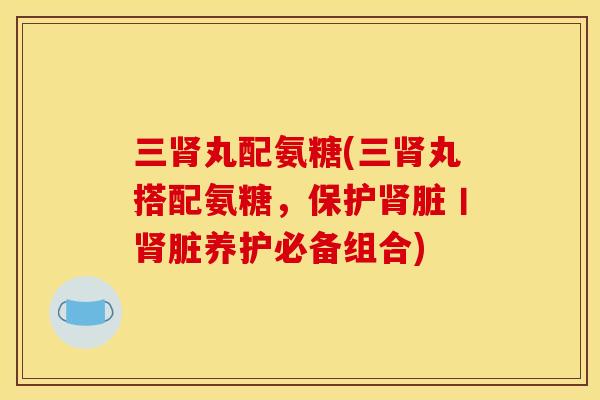 三肾丸配氨糖(三肾丸搭配氨糖，保护肾脏丨肾脏养护必备组合)