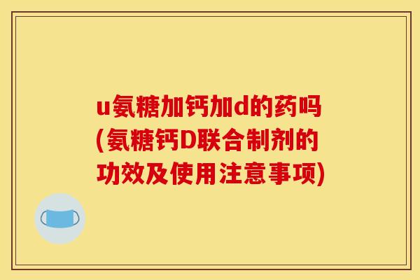 u氨糖加钙加d的药吗(氨糖钙D联合制剂的功效及使用注意事项)