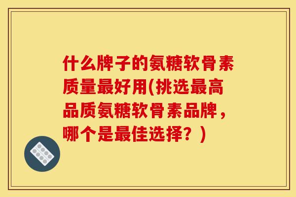 什么牌子的氨糖软骨素质量最好用(挑选最高品质氨糖软骨素品牌，哪个是最佳选择？)