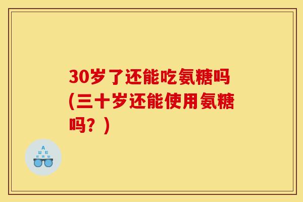 30岁了还能吃氨糖吗(三十岁还能使用氨糖吗？)
