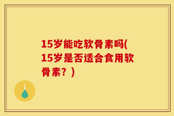 15岁能吃软骨素吗(15岁是否适合食用软骨素？)
